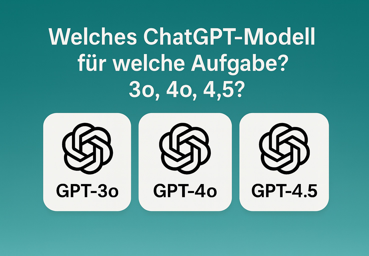 Welches ChatGPT Modell für welche Aufgabe? 3o, 4o, 4.5?